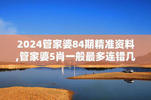 2024管家婆84期精准资料,管家婆5肖一般最多连错几期,3网通用：3DM54.34.67