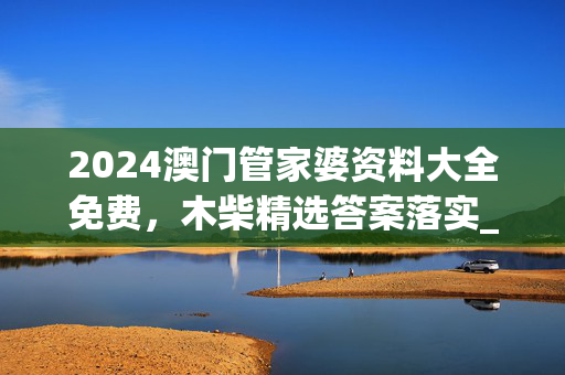 2024澳门管家婆资料大全免费，木柴精选答案落实_TZ217.0