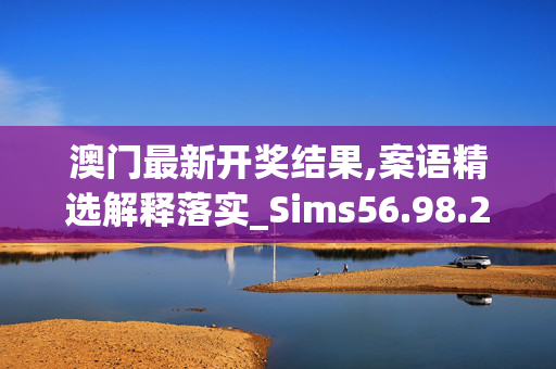 澳门最新开奖结果,案语精选解释落实_Sims56.98.23