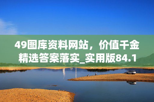 49图库资料网站，价值千金精选答案落实_实用版84.106