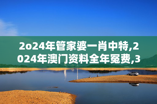 2o24年管家婆一肖中特,2024年澳门资料全年冤费,3网通用：实用版565.740