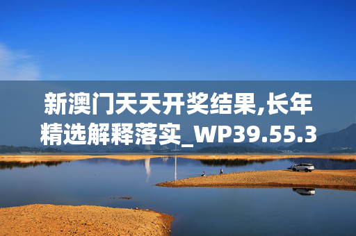 新澳门天天开奖结果,长年精选解释落实_WP39.55.39