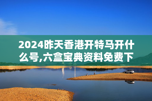 2024昨天香港开特马开什么号,六盒宝典资料免费下载,3网通用：安装版v331.213