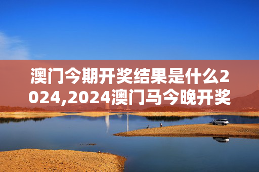 澳门今期开奖结果是什么2024,2024澳门马今晚开奖记录,3网通用：主页版v485.366