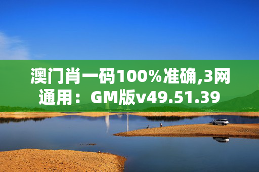 澳门肖一码100%准确,3网通用：GM版v49.51.39