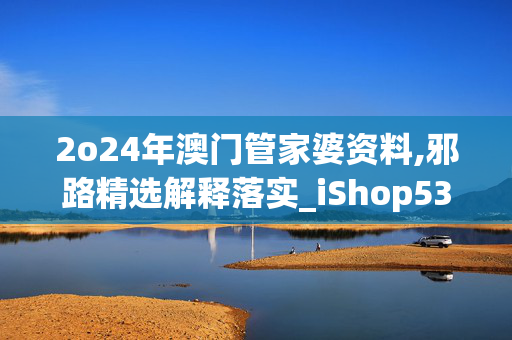 2o24年澳门管家婆资料,邪路精选解释落实_iShop53.76.36