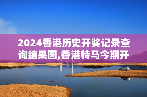 2024香港历史开奖记录查询结果图,香港特马今期开奖结果查询表,3网通用：安装版v513.220