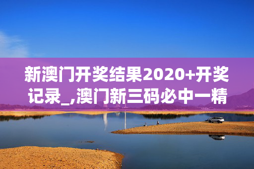 新澳门开奖结果2020+开奖记录_,澳门新三码必中一精准,3网通用：安卓版467.162