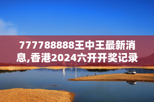 777788888王中王最新消息,香港2024六开开奖记录,3网通用：安卓版632.008