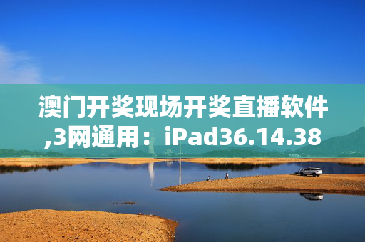 澳门开奖现场开奖直播软件,3网通用：iPad36.14.38