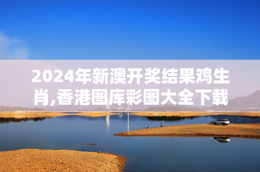 2024年新澳开奖结果鸡生肖,香港图库彩图大全下载,3网通用：安卓版789.370