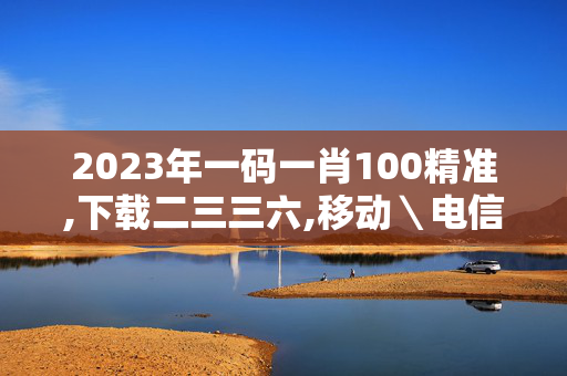 2023年一码一肖100精准,下载二三三六,移动＼电信＼联通 通用版：iOS安卓版795.156