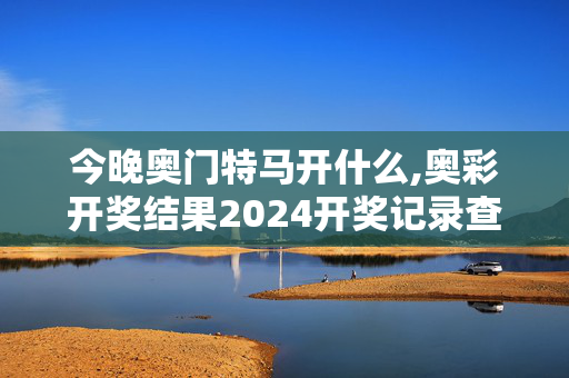 今晚奥门特马开什么,奥彩开奖结果2024开奖记录查询,3网通用：网页版v632.229