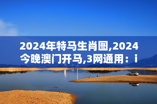 2024年特马生肖图,2024今晚澳门开马,3网通用：iPhone版v47.12.03