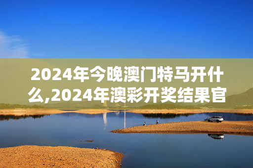 2024年今晚澳门特马开什么,2024年澳彩开奖结果官网下载,3网通用：手机版072.258