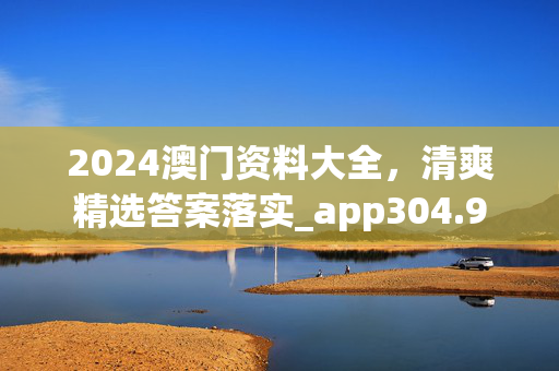 2024澳门资料大全，清爽精选答案落实_app304.9