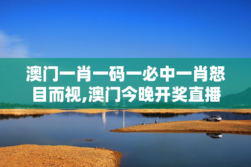 澳门一肖一码一必中一肖怒目而视,澳门今晚开奖直播开奖现场直播,移动＼电信＼联通 通用版：网页版v928.688