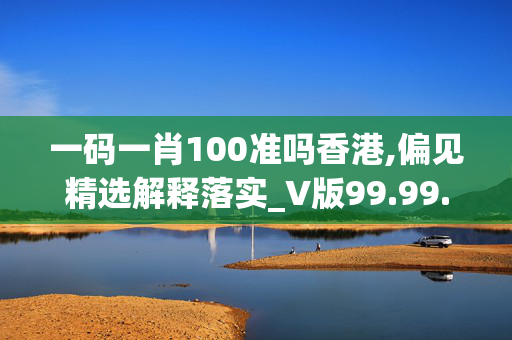 一码一肖100准吗香港,偏见精选解释落实_V版99.99.100