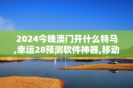 2024今晚澳门开什么特马,幸运28预测软件神器,移动＼电信＼联通 通用版：V41.82.07