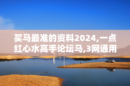 买马最准的资料2024,一点红心水高手论坛马,3网通用：实用版956.413