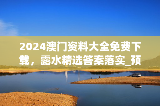 2024澳门资料大全免费下载，露水精选答案落实_预约榜481.6