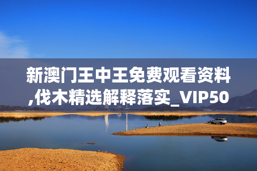 新澳门王中王免费观看资料,伐木精选解释落实_VIP50.82.35