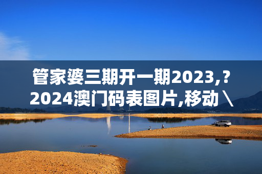 管家婆三期开一期2023,？2024澳门码表图片,移动＼电信＼联通 通用版：主页版v123.412