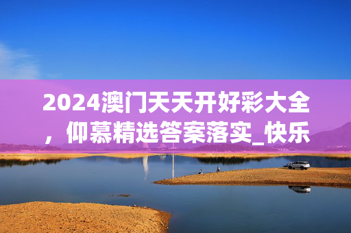 2024澳门天天开好彩大全，仰慕精选答案落实_快乐版4.0