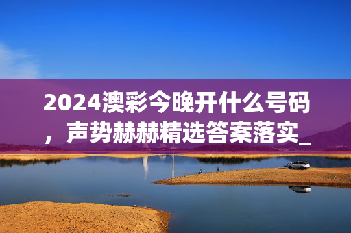 2024澳彩今晚开什么号码，声势赫赫精选答案落实_苹果端67.15