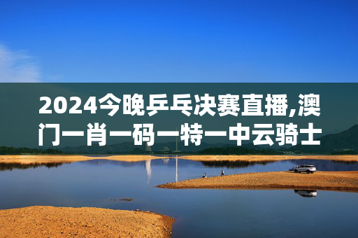 2024今晚乒乓决赛直播,澳门一肖一码一特一中云骑士,3网通用：iPhone版v04.66.99