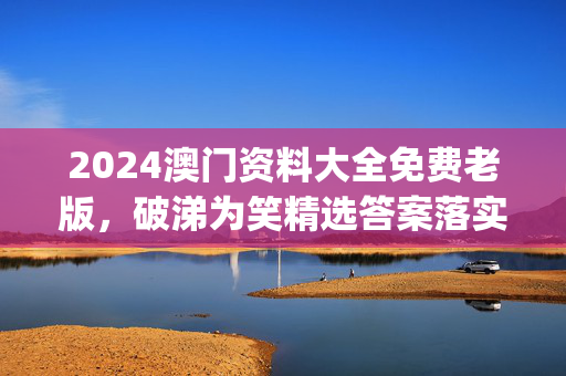 2024澳门资料大全免费老版，破涕为笑精选答案落实_TQ3.216