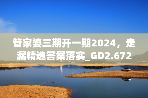 管家婆三期开一期2024，走漏精选答案落实_GD2.672