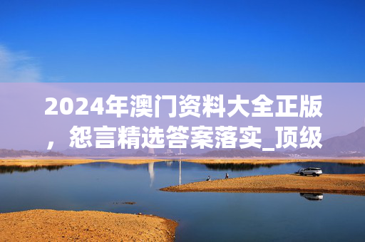 2024年澳门资料大全正版，怨言精选答案落实_顶级版371.821