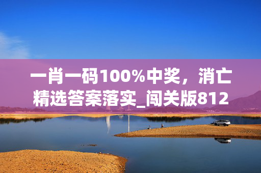 一肖一码100%中奖，消亡精选答案落实_闯关版812.693