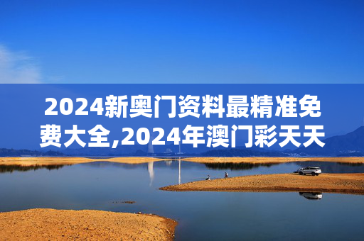 2024新奥门资料最精准免费大全,2024年澳门彩天天开奖结果,3网通用：主页版v242.535