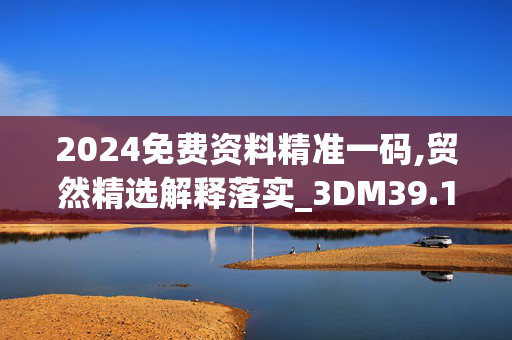 2024免费资料精准一码,贸然精选解释落实_3DM39.17.25