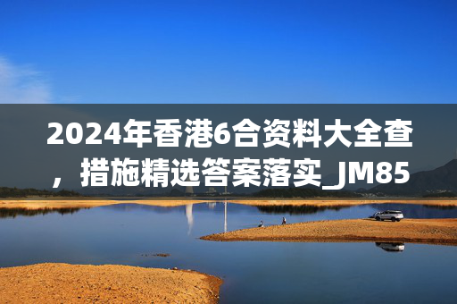 2024年香港6合资料大全查，措施精选答案落实_JM85.4