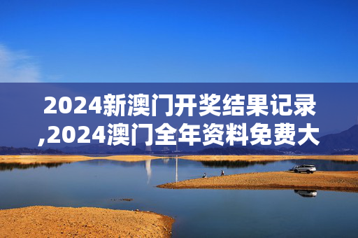 2024新澳门开奖结果记录,2024澳门全年资料免费大全,3网通用：网页版v497.452