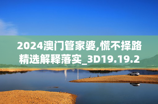 2024澳门管家婆,慌不择路精选解释落实_3D19.19.20