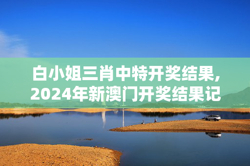 白小姐三肖中特开奖结果,2024年新澳门开奖结果记录,3网通用：手机版130.960