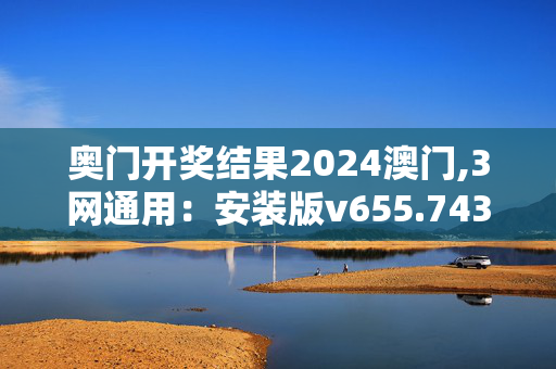 奥门开奖结果2024澳门,3网通用：安装版v655.743