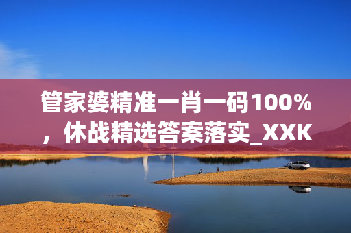 管家婆精准一肖一码100%，休战精选答案落实_XXK20.764