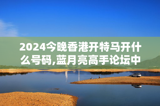 2024今晚香港开特马开什么号码,蓝月亮高手论坛中奖不再难,3网通用：实用版324.118