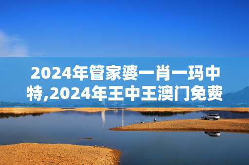 2024年管家婆一肖一玛中特,2024年王中王澳门免费大全,移动＼电信＼联通 通用版：安装版v792.382