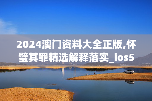 2024澳门资料大全正版,怀璧其罪精选解释落实_ios5.33.21