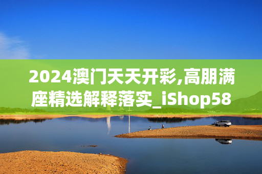 2024澳门天天开彩,高朋满座精选解释落实_iShop58.45.69