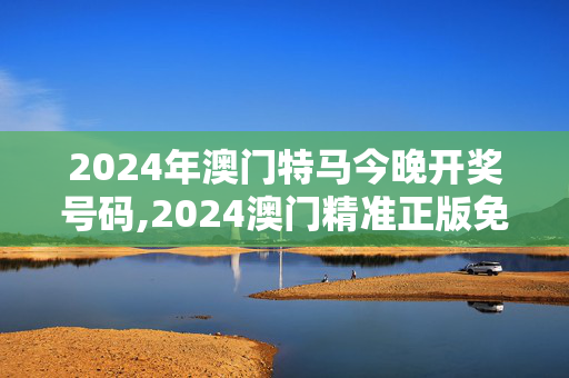 2024年澳门特马今晚开奖号码,2024澳门精准正版免费资料大全,移动＼电信＼联通 通用版：手机版767.741