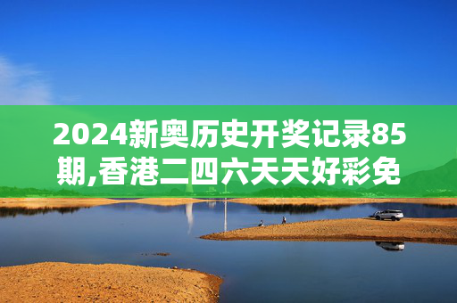 2024新奥历史开奖记录85期,香港二四六天天好彩免费,移动＼电信＼联通 通用版：V00.14.22