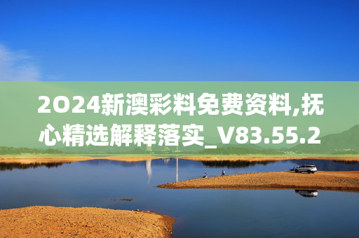 2O24新澳彩料免费资料,抚心精选解释落实_V83.55.22