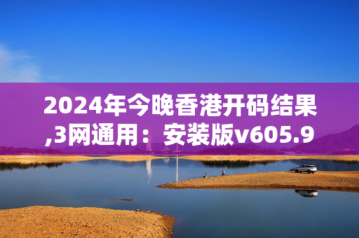 2024年今晚香港开码结果,3网通用：安装版v605.973